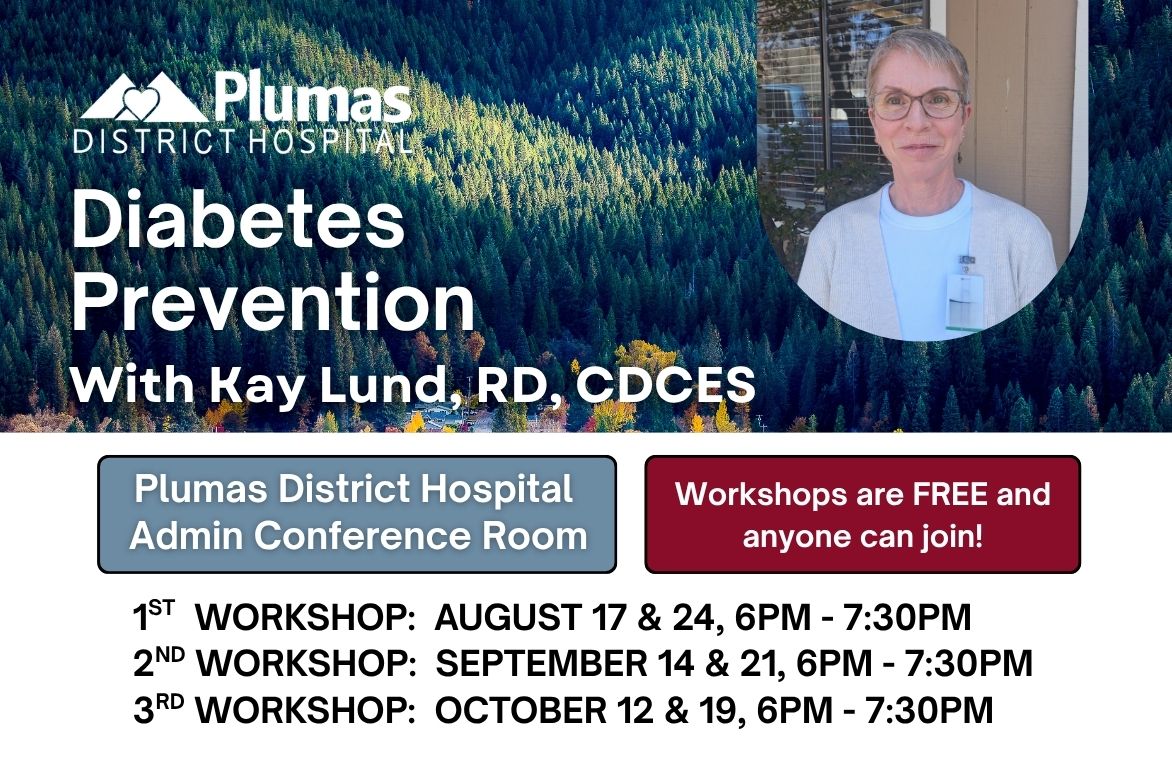 Diabetes Prevention - with Kay Lund, RD, CDCES - Plumas District Hospital Administration Conference Room - Workshops are FREE and anyone can join! - 1st  Workshop:  August 17 & 24, 6PM - 7:30PM 2nd Workshop:  September 14 & 21, 6PM - 7:30PM 3rd Workshop:  October 12 & 19, 6PM - 7:30PM